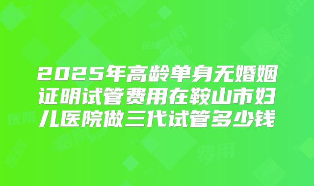 2025年高龄单身无婚姻证明试管费用在鞍山市妇儿医院做三代试管多少钱