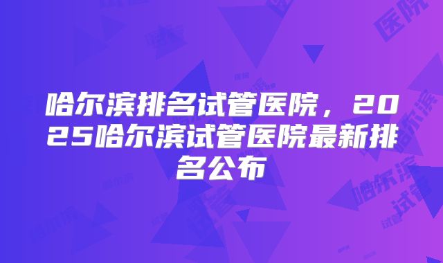 哈尔滨排名试管医院，2025哈尔滨试管医院最新排名公布