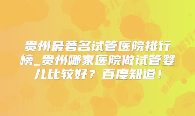 贵州最著名试管医院排行榜_贵州哪家医院做试管婴儿比较好?百度知道!