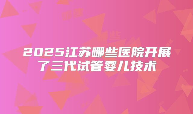 2025江苏哪些医院开展了三代试管婴儿技术