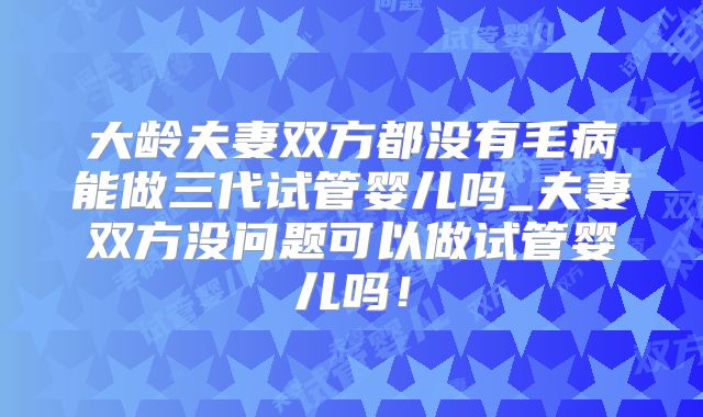 大龄夫妻双方都没有毛病能做三代试管婴儿吗_夫妻双方没问题可以做试管婴儿吗！
