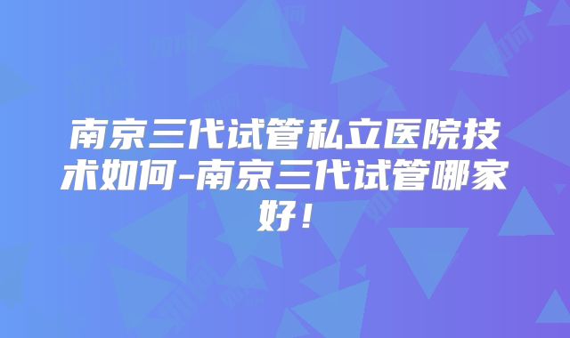 南京三代试管私立医院技术如何-南京三代试管哪家好！