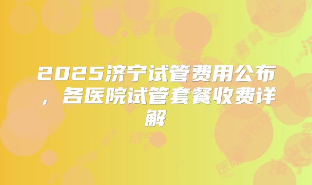 2025济宁试管费用公布，各医院试管套餐收费详解
