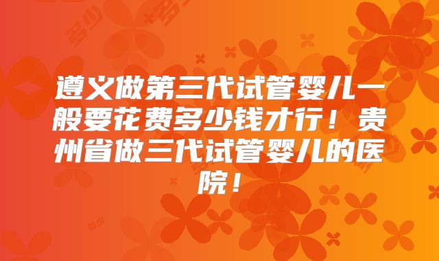 遵义做第三代试管婴儿一般要花费多少钱才行!贵州省做三代试管婴儿的医院!
