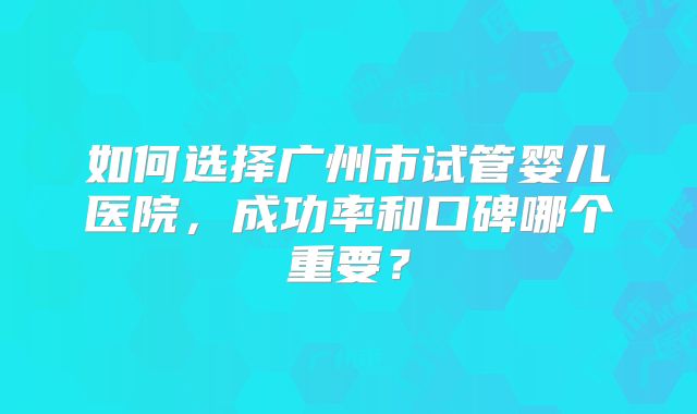 如何选择广州市试管婴儿医院，成功率和口碑哪个重要？