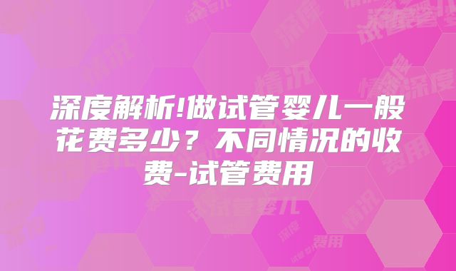 深度解析!做试管婴儿一般花费多少？不同情况的收费-试管费用