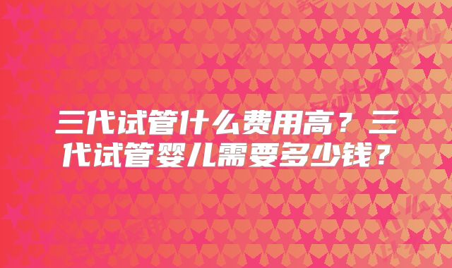 三代试管什么费用高？三代试管婴儿需要多少钱？