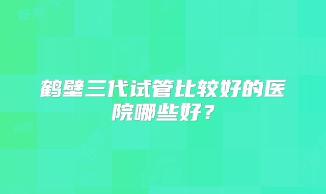 鹤壁三代试管比较好的医院哪些好？