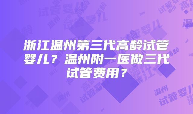 浙江温州第三代高龄试管婴儿？温州附一医做三代试管费用？