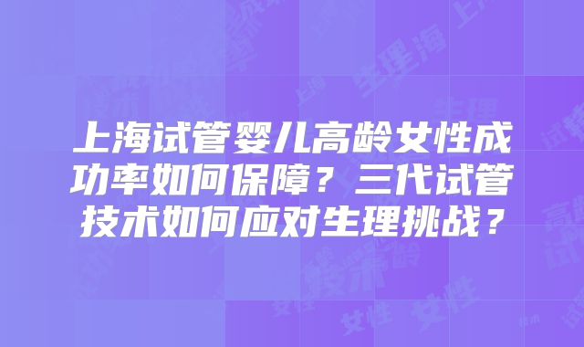 上海试管婴儿高龄女性成功率如何保障？三代试管技术如何应对生理挑战？