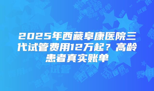 2025年西藏阜康医院三代试管费用12万起？高龄患者真实账单