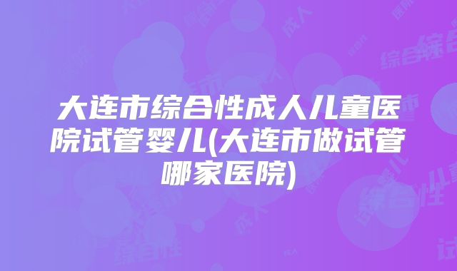 大连市综合性成人儿童医院试管婴儿(大连市做试管哪家医院)