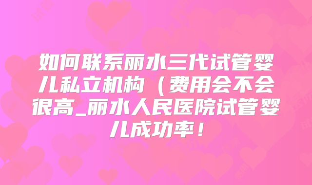 如何联系丽水三代试管婴儿私立机构（费用会不会很高_丽水人民医院试管婴儿成功率！