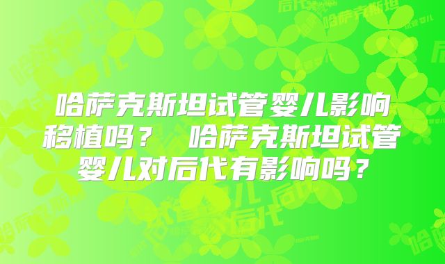 哈萨克斯坦试管婴儿影响移植吗？ 哈萨克斯坦试管婴儿对后代有影响吗？