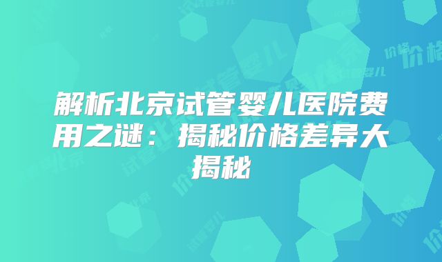 解析北京试管婴儿医院费用之谜：揭秘价格差异大揭秘
