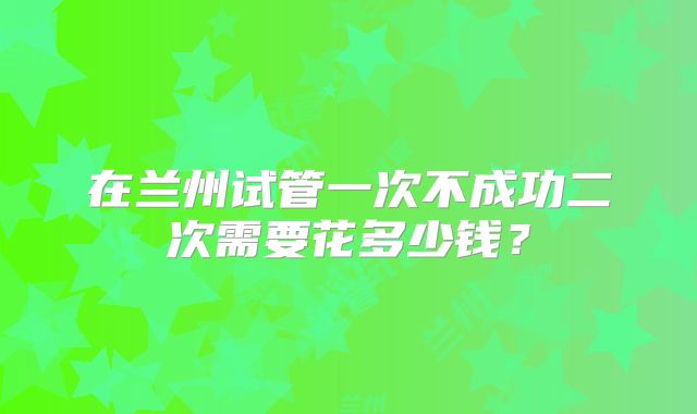 在兰州试管一次不成功二次需要花多少钱？