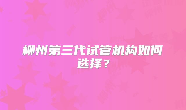 柳州第三代试管机构如何选择？