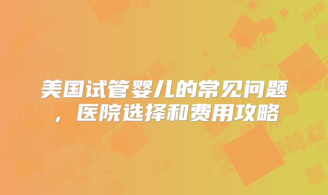 美国试管婴儿的常见问题，医院选择和费用攻略