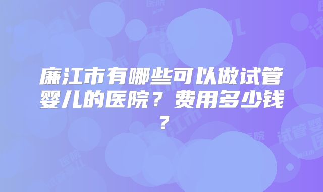 廉江市有哪些可以做试管婴儿的医院？费用多少钱？
