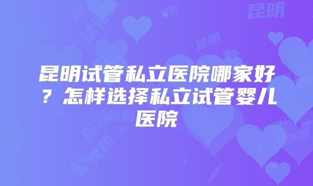昆明试管私立医院哪家好？怎样选择私立试管婴儿医院