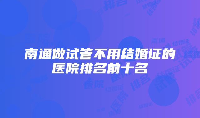 南通做试管不用结婚证的医院排名前十名