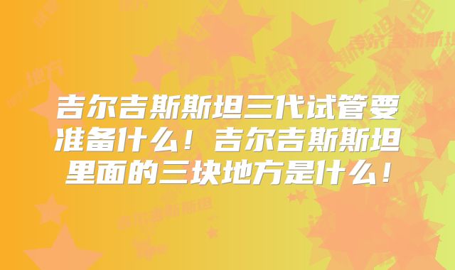 吉尔吉斯斯坦三代试管要准备什么！吉尔吉斯斯坦里面的三块地方是什么！