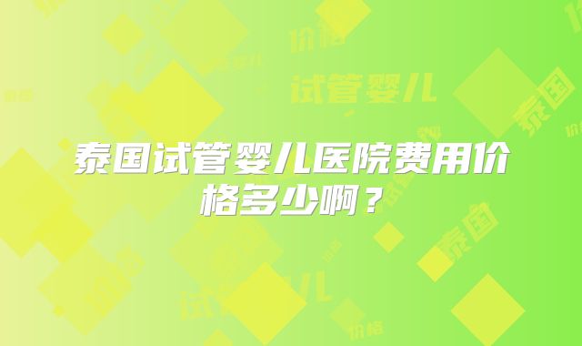 泰国试管婴儿医院费用价格多少啊？