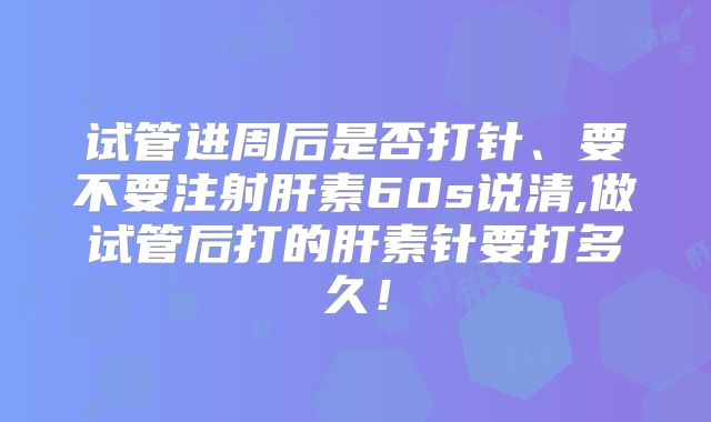 试管进周后是否打针、要不要注射肝素60s说清,做试管后打的肝素针要打多久！