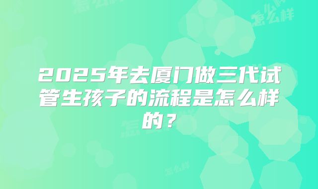 2025年去厦门做三代试管生孩子的流程是怎么样的？