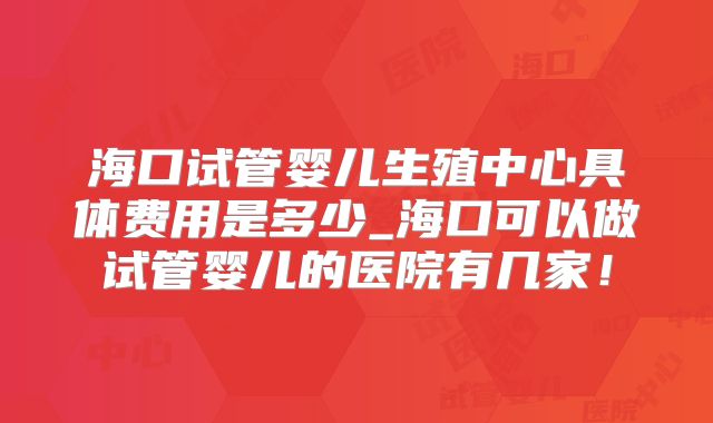 海口试管婴儿生殖中心具体费用是多少_海口可以做试管婴儿的医院有几家！
