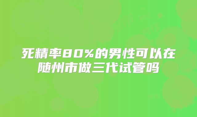 死精率80%的男性可以在随州市做三代试管吗