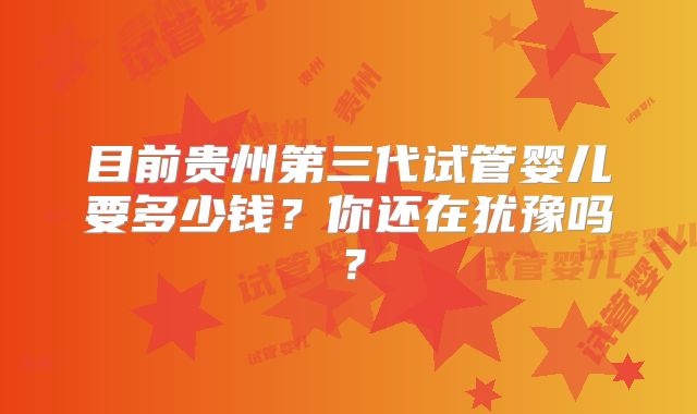 目前贵州第三代试管婴儿要多少钱？你还在犹豫吗？