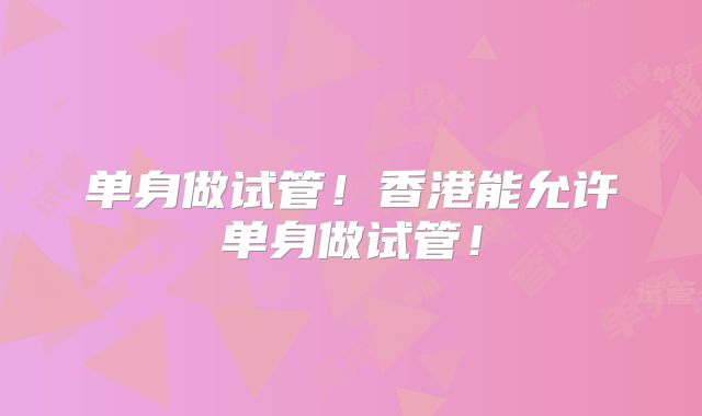 单身做试管！香港能允许单身做试管！