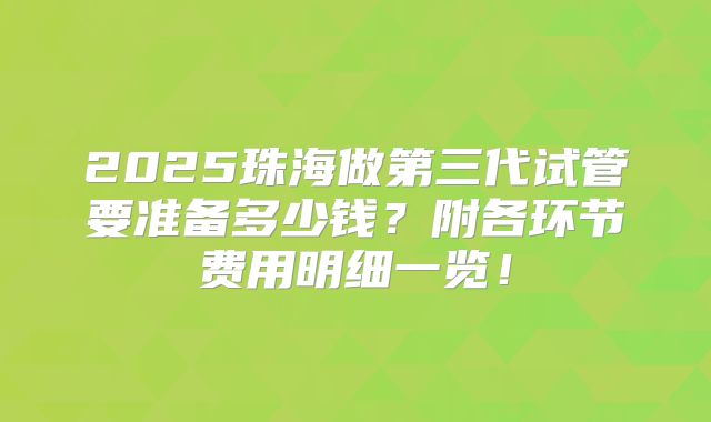 2025珠海做第三代试管要准备多少钱？附各环节费用明细一览！