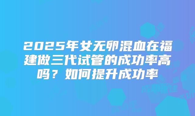 2025年女无卵混血在福建做三代试管的成功率高吗？如何提升成功率