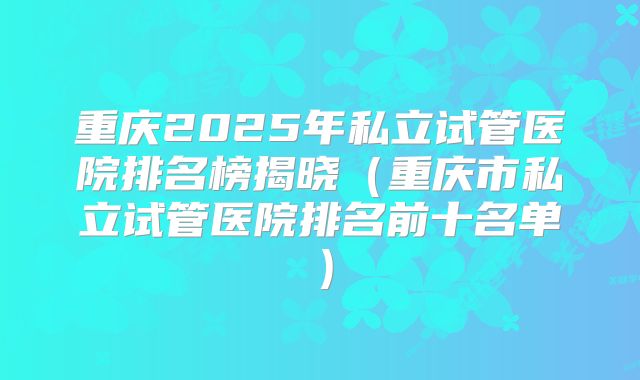 重庆2025年私立试管医院排名榜揭晓(重庆市私立试管医院排名前十名单)