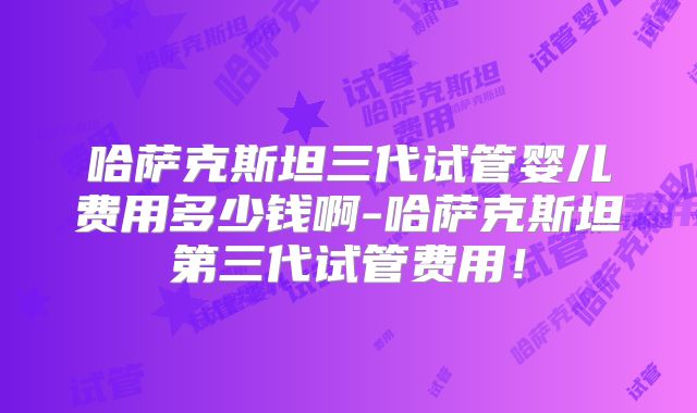 哈萨克斯坦三代试管婴儿费用多少钱啊-哈萨克斯坦第三代试管费用!