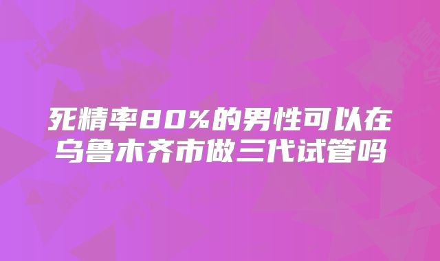 死精率80%的男性可以在乌鲁木齐市做三代试管吗