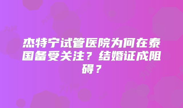 杰特宁试管医院为何在泰国备受关注?结婚证成阻碍?