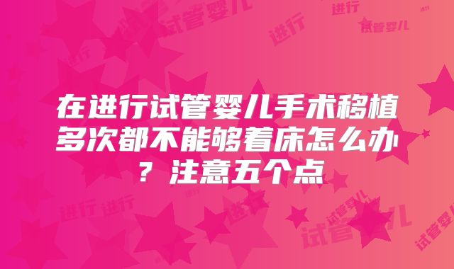 在进行试管婴儿手术移植多次都不能够着床怎么办?注意五个点