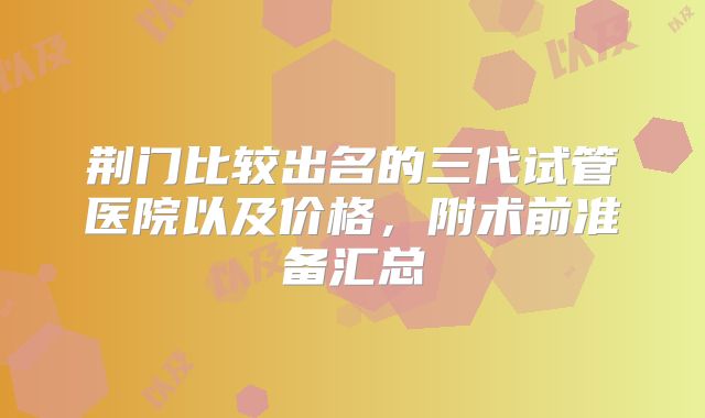 荆门比较出名的三代试管医院以及价格,附术前准备汇总