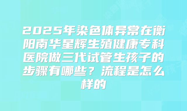 2025年染色体异常在衡阳南华星辉生殖健康专科医院做三代试管生孩子的步骤有哪些？流程是怎么样的