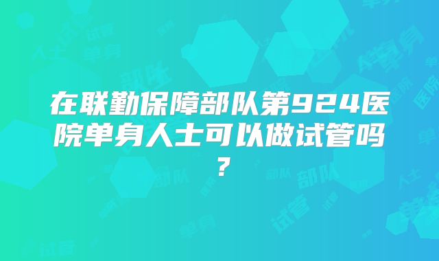 在联勤保障部队第924医院单身人士可以做试管吗？