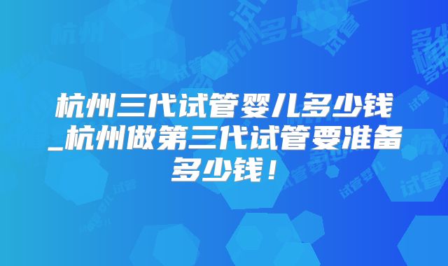 杭州三代试管婴儿多少钱_杭州做第三代试管要准备多少钱！