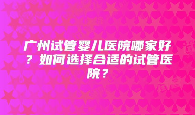广州试管婴儿医院哪家好？如何选择合适的试管医院？