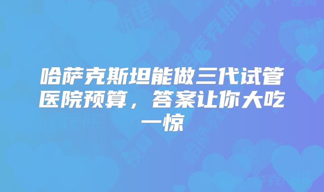 哈萨克斯坦能做三代试管医院预算，答案让你大吃一惊