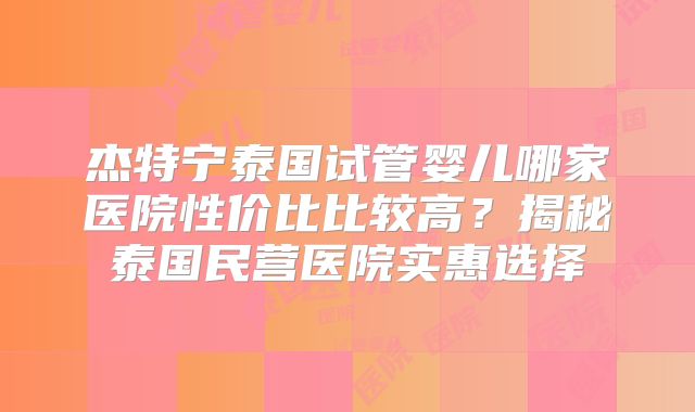 杰特宁泰国试管婴儿哪家医院性价比比较高？揭秘泰国民营医院实惠选择