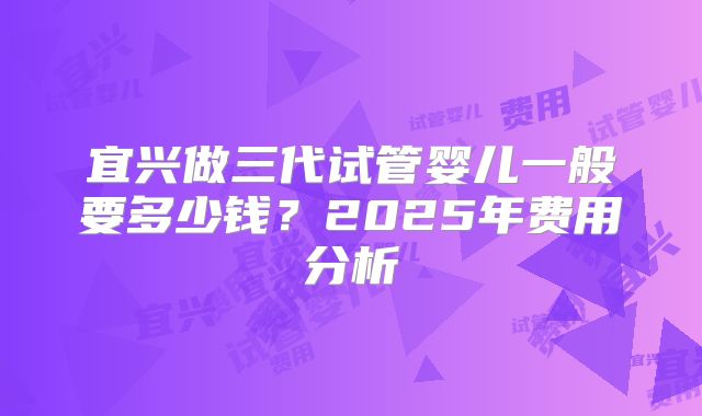 宜兴做三代试管婴儿一般要多少钱？2025年费用分析