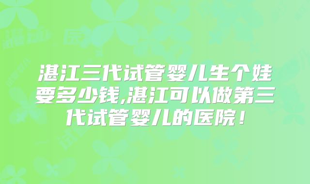 湛江三代试管婴儿生个娃要多少钱,湛江可以做第三代试管婴儿的医院！