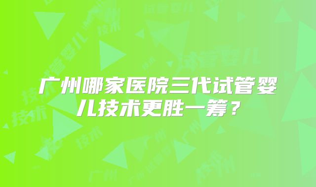 广州哪家医院三代试管婴儿技术更胜一筹？